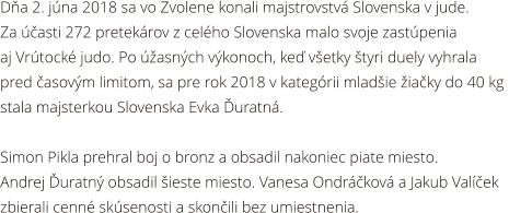 Da 2. jna 2018 sa vo Zvolene konali majstrovstv Slovenska v jude.  Za asti 272 pretekrov z celho Slovenska malo svoje zastpenia  aj Vrtock judo. Po asnch vkonoch, ke vetky tyri duely vyhrala  pred asovm limitom, sa pre rok 2018 v kategrii mladie iaky do 40 kg  stala majsterkou Slovenska Evka uratn.  Simon Pikla prehral boj o bronz a obsadil nakoniec piate miesto.  Andrej uratn obsadil ieste miesto. Vanesa Ondrkov a Jakub Valek  zbierali cenn sksenosti a skonili bez umiestnenia.