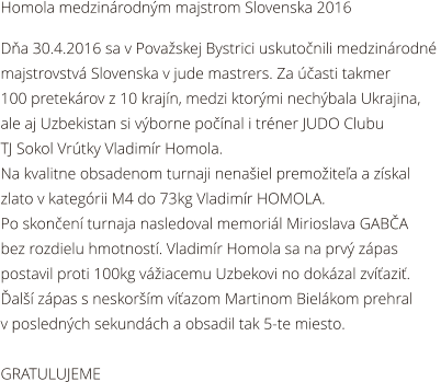 Homola medzinrodnm majstrom Slovenska 2016  Da 30.4.2016 sa v Povaskej Bystrici uskutonili medzinrodn  majstrovstv Slovenska v jude mastrers. Za asti takmer   100 pretekrov z 10 krajn, medzi ktormi nechbala Ukrajina,  ale aj Uzbekistan si vborne ponal i trner JUDO Clubu  TJ Sokol Vrtky Vladimr Homola. Na kvalitne obsadenom turnaji nenaiel premoitea a zskal  zlato v kategrii M4 do 73kg Vladimr HOMOLA. Po skonen turnaja nasledoval memoril Mirioslava GABA  bez rozdielu hmotnost. Vladimr Homola sa na prv zpas  postavil proti 100kg viacemu Uzbekovi no dokzal zvazi.  al zpas s neskorm vazom Martinom Bielkom prehral  v poslednch sekundch a obsadil tak 5-te miesto.  GRATULUJEME