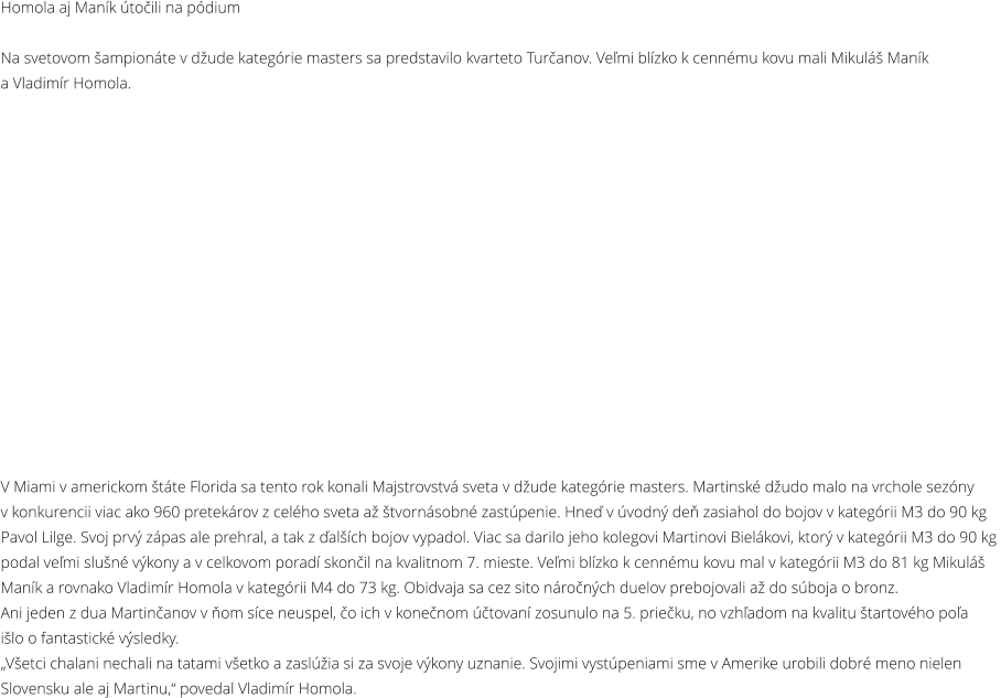 Homola aj Mank toili na pdium  Na svetovom ampionte v dude kategrie masters sa predstavilo kvarteto Turanov. Vemi blzko k cennmu kovu mali Mikul Mank  a Vladimr Homola.                V Miami v americkom tte Florida sa tento rok konali Majstrovstv sveta v dude kategrie masters. Martinsk dudo malo na vrchole sezny  v konkurencii viac ako 960 pretekrov z celho sveta a tvornsobn zastpenie. Hne v vodn de zasiahol do bojov v kategrii M3 do 90 kg  Pavol Lilge. Svoj prv zpas ale prehral, a tak z alch bojov vypadol. Viac sa darilo jeho kolegovi Martinovi Bielkovi, ktor v kategrii M3 do 90 kg  podal vemi slun vkony a v celkovom porad skonil na kvalitnom 7. mieste. Vemi blzko k cennmu kovu mal v kategrii M3 do 81 kg Mikul  Mank a rovnako Vladimr Homola v kategrii M4 do 73 kg. Obidvaja sa cez sito nronch duelov prebojovali a do sboja o bronz.  Ani jeden z dua Martinanov v om sce neuspel, o ich v konenom tovan zosunulo na 5. prieku, no vzhadom na kvalitu tartovho poa  ilo o fantastick vsledky. Vetci chalani nechali na tatami vetko a zaslia si za svoje vkony uznanie. Svojimi vystpeniami sme v Amerike urobili dobr meno nielen  Slovensku ale aj Martinu, povedal Vladimr Homola.