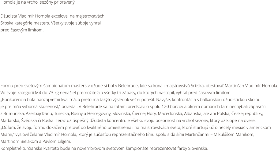 Homola je na vrchol sezny pripraven  Dudista Vladimr Homola exceloval na majstrovstvch  Srbska kategrie masters. Vetky svoje sboje vyhral pred asovm limitom.        Formu pred svetovm ampiontom masters v dude si bol v Belehrade, kde sa konali majstrovstv Srbska, otestova Martinan Vladimr Homola. Vo svoje kategrii M4 do 73 kg nenaiel premoitea a vetky tri zpasy, do ktorch nastpil, vyhral pred asovm limitom. Konkurencia bola naozaj vemi kvalitn, a preto ma takto vsledok vemi poteil. Navye, konfrontcia s balknskou dudistickou kolou  je pre ma vborn sksenos, povedal. V Belehrade sa na tatami predstavilo spolu 120 borcov a okrem domcich tam nechbali zpasnci  z Rumunska, Azerbajdanu, Turecka, Bosny a Hercegoviny, Slovinska, iernej Hory, Macednska, Albnska, ale ani Poska, eskej republiky,  Maarska, vdska i Ruska. Teraz u spen dudista koncentruje vetku svoju pozornos na vrchol sezny, ktor u klope na dvere. Dfam, e svoju formu dokem pretavi do kvalitnho umiestnenia i na majstrovstvch sveta, ktor tartuj u o necel mesiac v americkom  Miami, vyslovil elanie Vladimr Homola, ktor je sasou reprezentanho tmu spolu s almi Martinanmi  Mikulom Mankom,  Martinom Bielkom a Pavlom Lilgem. Kompletn turianske kvarteto bude na novembrovom svetovom ampionte reprezentova farby Slovenska.