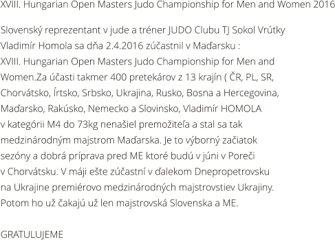 XVIII. Hungarian Open Masters Judo Championship for Men and Women 2016  Slovensk reprezentant v jude a trner JUDO Clubu TJ Sokol Vrtky  Vladimr Homola sa da 2.4.2016 zastnil v Maarsku :  XVIII. Hungarian Open Masters Judo Championship for Men and  Women.Za asti takmer 400 pretekrov z 13 krajn ( R, PL, SR,  Chorvtsko, rtsko, Srbsko, Ukrajina, Rusko, Bosna a Hercegovina,  Maarsko, Raksko, Nemecko a Slovinsko, Vladimr HOMOLA  v kategrii M4 do 73kg nenaiel premoitea a stal sa tak  medzinrodnm majstrom Maarska. Je to vborn zaiatok  sezny a dobr prprava pred ME ktor bud v jni v Porei  v Chorvtsku. V mji ete zastn v alekom Dnepropetrovsku  na Ukrajine premirovo medzinrodnch majstrovstiev Ukrajiny.  Potom ho u akaj u len majstrovsk Slovenska a ME.  GRATULUJEME